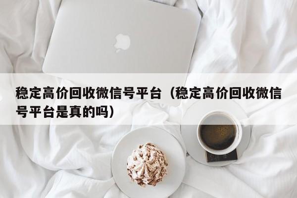 稳定高价回收微信号平台（稳定高价回收微信号平台是真的吗）