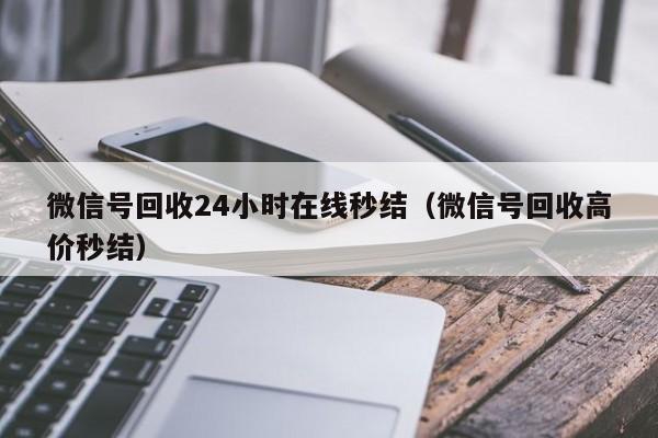 微信号回收24小时在线秒结（微信号回收高价秒结）