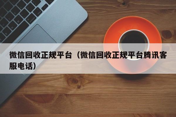 微信回收正规平台（微信回收正规平台腾讯客服电话）