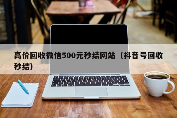 高价回收微信500元秒结网站（抖音号回收秒结）