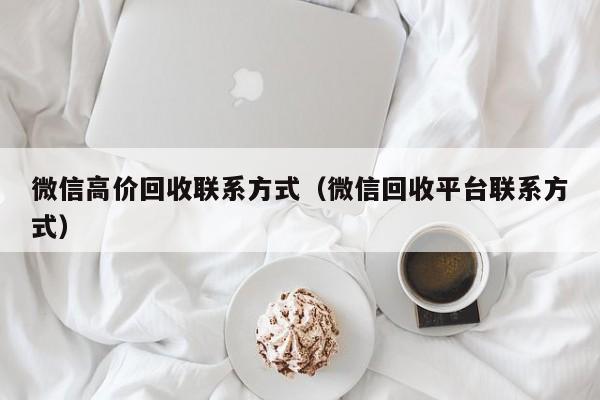 微信高价回收联系方式（微信回收平台联系方式）