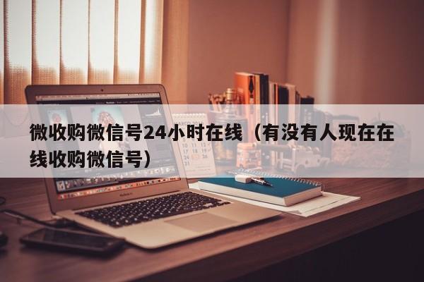微收购微信号24小时在线（有没有人现在在线收购微信号）