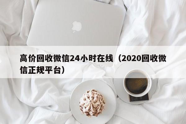 高价回收微信24小时在线（2020回收微信正规平台）