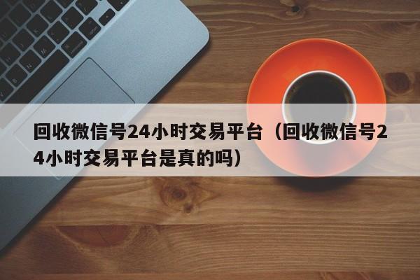 回收微信号24小时交易平台（回收微信号24小时交易平台是真的吗）