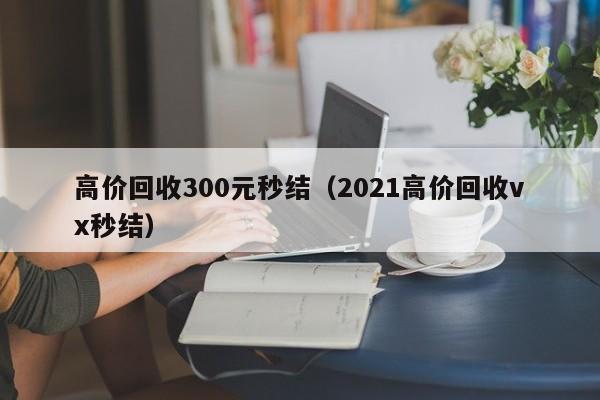 高价回收300元秒结（2021高价回收vx秒结）